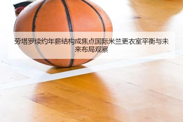 劳塔罗续约年薪结构成焦点国际米兰更衣室平衡与未来布局观察