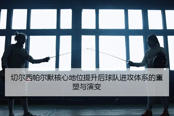 切尔西帕尔默核心地位提升后球队进攻体系的重塑与演变