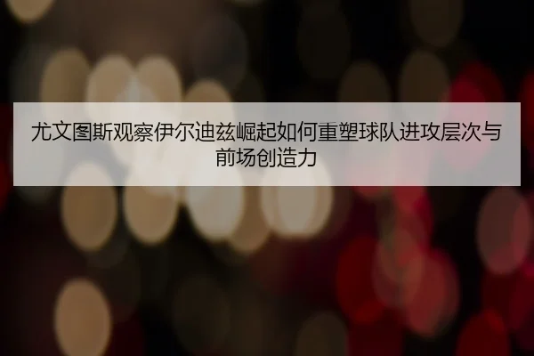 尤文图斯观察伊尔迪兹崛起如何重塑球队进攻层次与前场创造力