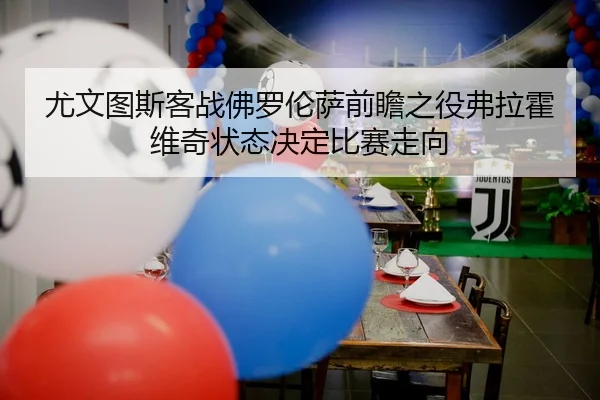 尤文图斯客战佛罗伦萨前瞻之役弗拉霍维奇状态决定比赛走向